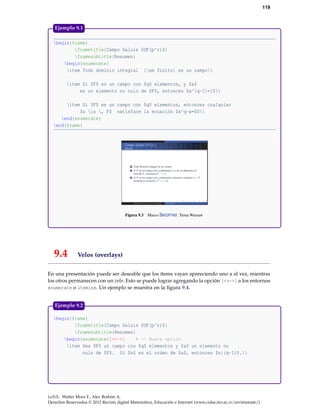 119
begin{frame}
frametitle{Campo Galois $GF(p^r)$}
framesubtitle{Resumen}
begin{enumerate}
item Todo dominio integral {em finito} es un campo
item Si $F$ es un campo con $q$ elementos, y $a$
es un elemento no nulo de $F$, entonces $a^{q-1}=1$
item Si $F$ es un campo con $q$ elementos, entonces cualquier
$a in , F$ satisface la ecuación $x^q-x=0$
end{enumerate}
end{frame}
Figura 9.3 Marco Beamer. Tema Warsaw
Ejemplo 9.1
9.4 Velos (overlays)
En una presentación puede ser deseable que los ítems vayan apareciendo uno a al vez, mientras
los otros permanecen con un velo. Esto se puede lograr agregando la opción [<+->] a los entornos
enumerate o itemize. Un ejemplo se muestra en la ﬁgura 9.4.
begin{frame}
frametitle{Campo Galois $GF(p^r)$}
framesubtitle{Resumen}
begin{enumerate}[<+->] % <- Nueva opción
item Sea $F$ un campo con $q$ elementos y $a$ un elemento no
nulo de $F$. Si $n$ es el orden de $a$, entonces $n|(q-1)$.
Ejemplo 9.2
LaTeX. Walter Mora F., Alex Borbón A.
Derechos Reservados © 2012 Revista digital Matemática, Educación e Internet (www.cidse.itcr.ac.cr/revistamate/)
 