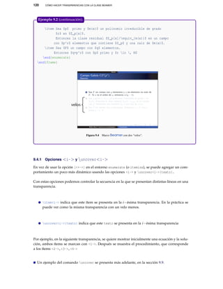 120 CÓMO HACER TRANSPARENCIAS CON LA CLASE BEAMER
item Sea $p$ primo y $m(x)$ un polinomio irreducible de grado
$r$ en $Z_p[x]$.
Entonces la clase residual $Z_p[x]/equiv_{m(x)}$ es un campo
con $p^r$ elementos que contiene $Z_p$ y una raíz de $m(x)$.
item Sea $F$ un campo con $q$ elementos.
Entonces $q=p^r$ con $p$ primo y $r in , N$
end{enumerate}
end{frame}
velos
Figura 9.4 Marco Beamer con dos “velos”.
Ejemplo 9.2 (continuación).
9.4.1 Opciones <i-> y uncover<i->
En vez de usar la opción [<+->] en el entorno enumerate (o itemize), se puede agregar un com-
portamiento un poco más dinámico usando las opciones <i-> y uncover<i->{texto}.
Con estas opciones podemos controlar la secuencia en la que se presentan distintas líneas en una
transparencia.
item<i-> indica que este ítem se presenta en la i−ésima transparencia. En la práctica se
puede ver como la misma transparencia con un velo menos.
uncover<i->{texto} indica que este texto se presenta en la i−ésima transparencia
Por ejemplo, en la siguiente transparencia, se quiere mostrar inicialmente una ecuación y la solu-
ción, ambos ítems se marcan con <1->. Después se muestra el procedimiento, que corresponde
a los ítems <2->,<3->,<4->
Un ejemplo del comando uncover se presenta más adelante, en la sección 9.9.
 