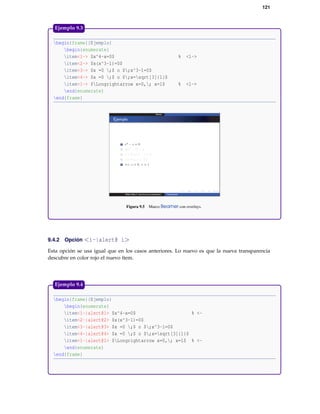 121
begin{frame}{Ejemplo}
begin{enumerate}
item<1-> $x^4-x=0$ % <1->
item<2-> $x(x^3-1)=0$
item<3-> $x =0 ;$ o $;x^3-1=0$
item<4-> $x =0 ;$ o $;x=sqrt[3]{1}$
item<1-> $Longrightarrow x=0,; x=1$ % <1->
end{enumerate}
end{frame}
Figura 9.5 Marco Beamer con overlays.
Ejemplo 9.3
9.4.2 Opción <i-|alert@ i>
Esta opción se usa igual que en los casos anteriores. Lo nuevo es que la nueva transparencia
descubre en color rojo el nuevo ítem.
begin{frame}{Ejemplo}
begin{enumerate}
item<1-|alert@1> $x^4-x=0$ % <-
item<2-|alert@2> $x(x^3-1)=0$
item<3-|alert@3> $x =0 ;$ o $;x^3-1=0$
item<4-|alert@4> $x =0 ;$ o $;x=sqrt[3]{1}$
item<1-|alert@1> $Longrightarrow x=0,; x=1$ % <-
end{enumerate}
end{frame}
Ejemplo 9.4
 