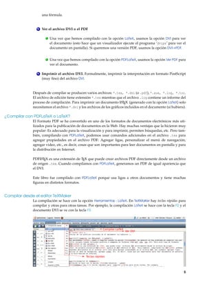 una fórmula.
4 Ver el archivo DVI o el PDF
. Una vez que hemos compilado con la opción LaTeX, usamos la opción DVI para ver
el documento (esto hace que un visualizador ejecute el programa ’dvips’ para ver el
documento en pantalla). Si queremos una versión PDF, usamos la opción DVI->PDF.
. Una vez que hemos compilado con la opción PDFLaTeX, usamos la opción Ver PDF para
ver el documento.
5 Imprimir el archivo DVI. Formalmente, imprimir la interpretación en formato PostScript
(muy ﬁno) del archivo DVI.
Después de compilar se producen varios archivos: *.tex, *.dvi (o .pdf), *.aux, *.log, *.toc.
El archivo de edición tiene extensión *.tex mientras que el archivo .log contiene un informe del
proceso de compilación. Para imprimir un documento LATEX (generado con la opción LaTeX) solo
necesitamos el archivo *.dvi y los archivos de los gráﬁcos incluidos en el documento (si hubiera).
¿Compilar con PDFLaTeX o LaTeX?
El Formato PDF se ha convertido en uno de los formatos de documentos electrónicos más uti-
lizados para la publicación de documentos en la Web. Hay muchas ventajas que la hicieron muy
popular: Es adecuado para la visualización y para imprimir, permiten búsquedas, etc. Pero tam-
bién, compilando con PDFLaTeX, podemos usar comandos adicionales en el archivo .tex para
agregar propiedades en el archivo PDF: Agregar ligas, personalizar el menú de navegación,
agregar video, etc., es decir, cosas que son importantes para leer documentos en pantalla y para
la distribución en Internet.
PDFLATEX es una extensión de TEX que puede crear archivos PDF directamente desde un archivo
de origen .tex. Cuando compilamos con PDFLaTeX, generamos un PDF de igual apariencia que
el DVI.
Este libro fue compilado con PDFLaTeX porque usa ligas a otros documentos y tiene muchas
ﬁguras en distintos formatos.
Compilar desde el editor TeXMaker
La compilación se hace con la opción Herramientas - LaTeX. En TeXMaKer hay teclas rápidas para
compilar y otras para otras tareas. Por ejemplo, la compilación LaTeX se hace con la tecla F2 y el
documento DVI se ve con la tecla F3.
Teclas rápidas
Compilar LaTeX
Ver DVI
5
 