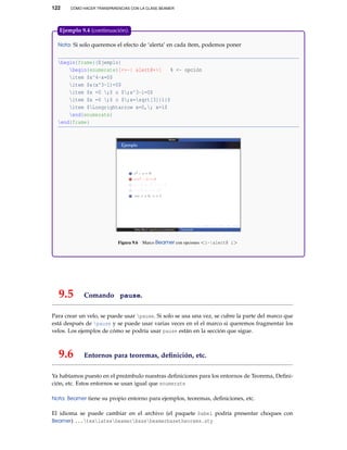 122 CÓMO HACER TRANSPARENCIAS CON LA CLASE BEAMER
Nota: Si solo queremos el efecto de ‘alerta’ en cada ítem, podemos poner
begin{frame}{Ejemplo}
begin{enumerate}[<+-| alert@+>] % <- opción
item $x^4-x=0$
item $x(x^3-1)=0$
item $x =0 ;$ o $;x^3-1=0$
item $x =0 ;$ o $;x=sqrt[3]{1}$
item $Longrightarrow x=0,; x=1$
end{enumerate}
end{frame}
Figura 9.6 Marco Beamer con opciones <i-|alert@ i>
Ejemplo 9.4 (continuación).
9.5 Comando pause.
Para crear un velo, se puede usar pause. Si solo se usa una vez, se cubre la parte del marco que
está después de pause y se puede usar varias veces en el el marco si queremos fragmentar los
velos. Los ejemplos de cómo se podría usar pause están en la sección que sigue.
9.6 Entornos para teoremas, deﬁnición, etc.
Ya habíamos puesto en el preámbulo nuestras deﬁniciones para los entornos de Teorema, Deﬁni-
ción, etc. Estos entornos se usan igual que enumerate
Nota: Beamer tiene su propio entorno para ejemplos, teoremas, deﬁniciones, etc.
El idioma se puede cambiar en el archivo (el paquete babel podría presentar choques con
Beamer) ...texlatexbeamerbasebeamerbasetheorems.sty
 