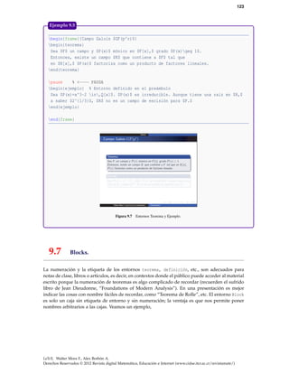 123
begin{frame}{Campo Galois $GF(p^r)$}
begin{teorema}
Sea $F$ un campo y $P(x)$ mónico en $F[x],$ grado $P(x)geq 1$.
Entonces, existe un campo $K$ que contiene a $F$ tal que
en $K[x],$ $P(x)$ factoriza como un producto de factores lineales.
end{teorema}
pause % <---- PAUSA
begin{ejemplo} % Entorno definido en el preámbulo
Sea $P(x)=x^3-2 in,Q[x]$. $P(x)$ es irreducible. Aunque tiene una raíz en $R,$
a saber $2^{1/3}$, $R$ no es un campo de escisión para $P.$
end{ejemplo}
end{frame}
Figura 9.7 Entornos Teorema y Ejemplo.
Ejemplo 9.5
9.7 Blocks.
La numeración y la etiqueta de los entornos teorema, definición, etc., son adecuados para
notas de clase, libros o artículos, es decir, en contextos donde el público puede acceder al material
escrito porque la numeración de teoremas es algo complicado de recordar (recuerden el sufrido
libro de Jean Dieudonne, “Foundations of Modern Analysis”). En una presentación es mejor
indicar las cosas con nombre fáciles de recordar, como “Teorema de Rolle”, etc. El entorno Block
es solo un caja sin etiqueta de entorno y sin numeración; la ventaja es que nos permite poner
nombres arbitrarios a las cajas. Veamos un ejemplo,
LaTeX. Walter Mora F., Alex Borbón A.
Derechos Reservados © 2012 Revista digital Matemática, Educación e Internet (www.cidse.itcr.ac.cr/revistamate/)
 