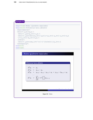 124 CÓMO HACER TRANSPARENCIAS CON LA CLASE BEAMER
begin{frame}{Nodos igualmente espaciados}
begin{block}{Diferencias hacia adelante}
begin{eqnarray*}
Delta^0 y_k&:=&y_k,
Delta^1 y_k&=&y_{k+1}-y_k,
Delta^2 y_k&=&Delta(y_{k+1}-y_k);=;y_{k+2}-y_{k+1}-y_{k+1}+y_k
;=;y_{k+2}-2y_{k+1}+y_k,
&dots&
Delta^n y_k&=&sum_{j=0}^{n}(-1)^jbinom{n}{j}y_{k+n-j}
end{eqnarray*}
end{block}
end{frame}
Figura 9.8 Block.
Ejemplo 9.6
 