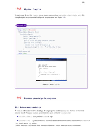 125
9.8 Opción fragile
Se debe usar la opción fragile en un marco que contiene verbatim, algorithm2e, etc. Un
ejemplo típico, es presentar el código de un programa (ver ﬁgura 9.9),
begin{frame}[fragile]
frametitle{Ejemplo Java}
begin{verbatim}
import javax.swing.*;
import java.awt.*;
public class app_prg1 extends JApplet
{public void init(){}
public void paint ( Graphics g )
{g.drawString(" 3 +46 = "+(3+46),30, 30 );}
}
end{verbatim}
end{frame}
Figura 9.9 Opción fragile.
Ejemplo 9.7
9.9 Entornos para código de programas
9.9.1 Entorno semiverbatim
A veces es adecuado mostrar el código de un programa en bloques de una manera no necesari-
amente lineal. Para esto usamos recubrimientos y un ambiente semiverbatim.
alert<i>{texto} para poner el texto en rojo.
uncover<i->{...} para controlar la secuencia de recubrimientos dentro del entorno semiverbatim
LaTeX. Walter Mora F., Alex Borbón A.
Derechos Reservados © 2012 Revista digital Matemática, Educación e Internet (www.cidse.itcr.ac.cr/revistamate/)
 