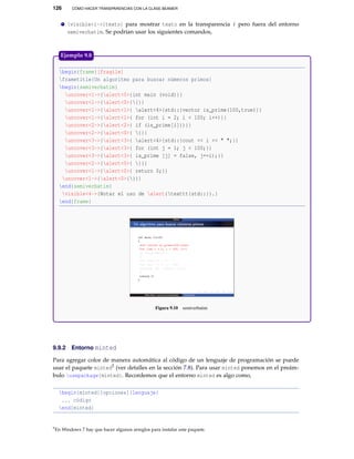126 CÓMO HACER TRANSPARENCIAS CON LA CLASE BEAMER
visible<i->{texto} para mostrar texto en la transparencia i pero fuera del entorno
semiverbatim. Se podrían usar los siguientes comandos,
begin{frame}[fragile]
frametitle{Un algoritmo para buscar números primos}
begin{semiverbatim}
uncover<1->{alert<0>{int main (void)}}
uncover<1->{alert<0>{{}}
uncover<1->{alert<1>{ alert<4>{std::}vector is_prime(100,true)}}
uncover<1->{alert<1>{ for (int i = 2; i < 100; i++)}}
uncover<2->{alert<2>{ if (is_prime[i]))}}
uncover<2->{alert<0>{ {}}
uncover<3->{alert<3>{ alert<4>{std::}cout << i << " ";}}
uncover<3->{alert<3>{ for (int j = 1; j < 100;}}
uncover<3->{alert<3>{ is_prime [j] = false, j+=i);}}
uncover<2->{alert<0>{ }}}
uncover<1->{alert<0>{ return 0;}}
uncover<1->{alert<0>{}}}
end{semiverbatim}
visible<4->{Notar el uso de alert{texttt{std::}}.}
end{frame}
Figura 9.10 semiverbatim
Ejemplo 9.8
9.9.2 Entorno minted
Para agregar color de manera automática al código de un lenguaje de programación se puede
usar el paquete minted5 (ver detalles en la sección 7.8). Para usar minted ponemos en el preám-
bulo usepackage{minted}. Recordemos que el entorno minted es algo como,
begin{minted}[opciones]{lenguaje}
... código
end{minted}
5En Windows 7 hay que hacer algunos arreglos para instalar este paquete.
 