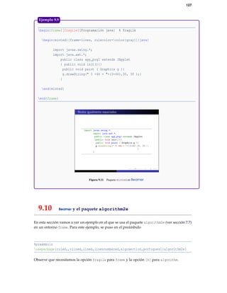 127
begin{frame}[fragile]{Programación java} % fragile
begin{minted}[frame=lines, rulecolor=color{gray}]{java}
import javax.swing.*;
import java.awt.*;
public class app_prg1 extends JApplet
{ public void init(){}
public void paint ( Graphics g ){
g.drawString(" 3 +46 = "+(3+46),30, 30 );}
}
end{minted}
end{frame}
Figura 9.11 Paquete minted en Beamer
Ejemplo 9.9
9.10 Beamer y el paquete algorithm2e
En esta sección vamos a ver un ejemplo en el que se usa el paquete algorithm2e (ver sección 7.7)
en un entorno frame. Para este ejemplo, se puso en el preámbulo
%preámbulo
usepackage[ruled,,vlined,lined,linesnumbered,algosection,portugues]{algorithm2e}
Observe que necesitamos la opción fragile para frame y la opción [h] para algorithm.
 