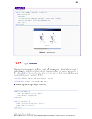 129
begin{frame}{Superficie $S$ y proyección}
begin{figure}[h]
centering
includegraphics{images/B_fig12.pdf} %compilando PDFLaTeX
caption{Superficie $S$}label{Beamer:fig12}
end{figure}
end{frame}
Figura 9.13 Incluir un gráﬁco
Ejemplo 9.11
9.12 Ligas y botones.
Digamos que queremos poner un botón para ir a la transparencia j desde la transparencia i
y, además, poner un botón en la transparencia j de retorno. Para esto usamos ligas simples o
dos botones Beamer: beamergotobutton y beamerreturnbutton. Cada marco debe tener una
identiﬁcación de marco y un marco destino.
hyperlink{identificación del marco}{botón + texto}
hypertarget<2>{identificación del destino}{}
También se puede incorporar ligas sin botones,
begin{frame}{MARCO 3}
hyperlink{MARCO3}{$>$ Ir a Marco 4}
hypertarget<2>{MARCO4}{$<$}
end{frame}
begin{frame}{MARCO 4}
hyperlink{MARCO4}{Regresar a Marco 3}
hypertarget<2>{MARCO3}{}
end{frame}
LaTeX. Walter Mora F., Alex Borbón A.
Derechos Reservados © 2012 Revista digital Matemática, Educación e Internet (www.cidse.itcr.ac.cr/revistamate/)
 
