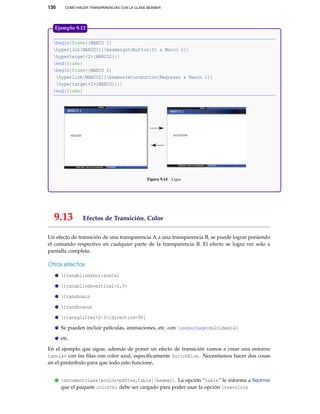 130 CÓMO HACER TRANSPARENCIAS CON LA CLASE BEAMER
begin{frame}{MARCO 1}
hyperlink{MARCO1}{beamergotobutton{Ir a Marco 2}}
hypertarget<2>{MARCO2}{}
end{frame}
begin{frame}{MARCO 2}
hyperlink{MARCO2}{beamerreturnbutton{Regresar a Marco 1}}
hypertarget<2>{MARCO1}{}
end{frame}
Figura 9.14 Ligas
Ejemplo 9.12
9.13 Efectos de Transición. Color
Un efecto de transición de una transparencia A a una transparencia B, se puede lograr poniendo
el comando respectivo en cualquier parte de la transparencia B. El efecto se logra ver solo a
pantalla completa.
Otros efectos
transblindshorizontal
transblindsvertical<2,3>
transboxin
transboxout
transglitter<2-3>[direction=90]
Se pueden incluir películas, animaciones, etc. con usepackage{multimedia}
etc.
En el ejemplo que sigue, además de poner un efecto de transición vamos a crear una entorno
tabular con las ﬁlas con color azul, especíﬁcamente ZurichBlue. Necesitamos hacer dos cosas
en el preámbulo para que todo esto funcione,
. documentclass[xcolor=pdftex,table]{beamer}. La opción “table” le informa a Beamer
que el paquete colortbl debe ser cargado para poder usar la opción rowcolors
 