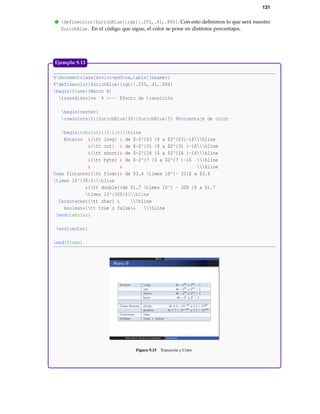 131
. definecolor{ZurichBlue}{rgb}{.255,.41,.884}. Con esto deﬁnimos lo que será nuestro
ZurichBlue. En el código que sigue, el color se pone en distintos porcentajes.
%documentclass[xcolor=pdftex,table]{beamer}
%definecolor{ZurichBlue}{rgb}{.255,.41,.884}
begin{frame}{Marco B}
transdissolve % <--- Efecto de transición
begin{center}
rowcolors{1}{ZurichBlue!20}{ZurichBlue!5} %Porcentaje de color
begin{tabular}{|l|l|c|}hline
Enteros &{tt long} & de $-2^{63 }$ a $2^{63}-1$hline
&{tt int} & de $-2^{31 }$ a $2^{31 }-1$hline
&{tt short}& de $-2^{16 }$ a $2^{16 }-1$hline
&{tt byte} & de $-2^{7 }$ a $2^{7 }-1$ hline
& & hline
Coma flotante&{tt float}& de $3.4 times 10^{- 33}$ a $3.4
times 10^{38}$hline
&{tt double}&de $1.7 times 10^{ - 308 }$ a $1.7
times 10^{308}$hline
Caracteres&{tt char} & hline
boolean&{tt true o false}& hline
end{tabular}
end{center}
end{frame}
Figura 9.15 Transición y Color
Ejemplo 9.13
 