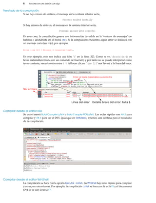 6 ACCIONES EN UNA SESIÓN CON LATEX
Resultado de la compilación.
Si no hay errores de sintaxis, el mensaje en la ventana inferior sería,
Process exited normally
Si hay errores de sintaxis, el mensaje en la ventana inferior sería,
Process exited with error(s)
En este caso, la compilación genera una información de salida en la ’ventana de mensajes’ (se
habilita o deshabilita en el menú Ver). Si la compilación encuentra algún error se indicará con
un mensaje corto (en rojo), por ejemplo
Error line 323 ! Missing $ <inserted text>...
En este ejemplo, esto nos indica que falta ’$’ en la línea 323. Como se ve, frac{x}{x+1} es
texto matemático (inicia con un comando de fracción) y por tanto no se puede interpretar como
texto corriente, necesita estar entre $ $. Al hacer clic en ’line 323’ nos llevará a la línea del error.
Ver errores
Línea del error Detalle breve del error: Falta $
Error: el texto matemático va entre $$
Compilar desde el editor Kile
Se usa el menú Build-Complie-LaTeX o Build-Complie-PDFLaTeX. Las teclas rápidas son Alt-2 para
compilar y Alt-3 para ver el DVI. Igual que en TeXMaker, tenemos una ventana para el resultado
de la compilación.
Compilar desde el editor WinShell
La compilación se hace con la opción Ejecutar - LaTeX. En WinShell hay teclas rápidas para compilar
y otras para otras tareas. Por ejemplo, la compilación LaTeX se hace con la tecla F5 y el documento
DVI se ve con la tecla F7.
 