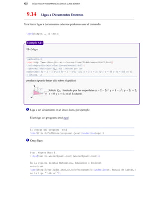 132 CÓMO HACER TRANSPARENCIAS CON LA CLASE BEAMER
9.14 Ligas a Documentos Externos
Para hacer ligas a documentos externos podemos usar el comando
href{http://...}{ texto}
El código:
parbox{3cm}{
href{http://www.cidse.itcr.ac.cr/cursos-linea/3D-Web/exersolido21.html}{
includegraphics[width=3cm]{images/exersolido21}}
}parbox{12cm}{Sólido $Q_{14}$ limitado por las
superficies $y = 2 - 2 x^2;$ $y = 1 - x^2; ;; y + 2 z = 2; ;; x = 0$ y $z = 0;$ en el
I octante.}
produce: (puede hacer clic sobre el gráﬁco)
X
Y
Z
1
1 2
1
Sólido Q14 limitado por las superﬁcies y = 2 − 2x2 y = 1 − x2; y + 2z = 2;
x = 0 y z = 0; en el I octante.
Ejemplo 9.14
1 Liga a un documento en el disco duro, por ejemplo
El código del programa está aquí
El código del programa está
href{file://C:/MiJava/programa1.java}{underline{aquí}}
2 Otras ligas
Prof. Walter Mora F.
{href{mailto:wmora2@gmail.com}{(wmora2@gmail.com)}
En la revista digital Matemática, Educación e Internet
encontrará
href{http://www.cidse.itcr.ac.cr/revistamate/}{underline{el Manual de LaTeX},}
en la liga ‘‘Libros’’
 