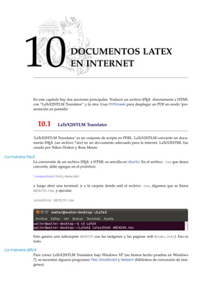 10DOCUMENTOS LATEX
EN INTERNET
En este capítulo hay dos secciones principales: Traducir un archivo LATEX directamente a HTML
con “LaTeX2HTLM Translator” y la otra: Usar PDFScreen para desplegar un PDF en modo ‘pre-
sentación en pantalla’
10.1 LaTeX2HTLM Translator
‘LaTeX2HTLM Translator’ es un conjunto de scripts en PERL. LaTeX2HTLM convierte un docu-
mento LATEX (un archivo *.tex) en un do-cumento adecuado para la internet. LaTeX2HTML fue
creado por Nikos Drakos y Ross Moore
La manera fácil
La conversión de un archivo LATEX a HTML es sencilla en Ubuntu: En el archivo .tex que desea
convertir, debe agregar en el preámbulo
usepackage{html,makeidx}
y luego abrir una terminal, ir a la carpeta donde está el archivo .tex, digamos que se llama
ARCHIVO.tex, y ejecutar,
latex2html ARCHIVO.tex
Esto genera una subcarpeta ARCHIVO con las imágenes y las páginas web (nodei.html). Eso es
todo.
La manera difícil
Para correr LaTeX2HTLM Translator bajo Windows XP (no hemos hecho pruebas en Windows
7), se necesitan algunos programas: Perl, GhostScript y Netpbm (biblioteca de conversión de imá-
genes).
 