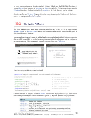 La mejor recomendación es: Si quiere traducir LaTeX a HTML con “LaTeX2HTLM Translator”,
instale Ubuntu como huésped de Windows con Wubi (ver apéndice A) o en una ventana usando
VirtualBox (necesitará el cd de instalación de Ubuntu), es fácil y le ahorrará mucho trabajo.
Si quiere probar en Windows XP, pues deberá armarse de paciencia. Puede seguir las instru-
cciones en la página de Jon Starkweather.
10.2 Otra Opción: PDFScreen
Hay otras opciones para poner texto matemático en Internet. Tal vez ya Ud. lo haya visto en
Google books o en Scribd (ipaper). Bueno, aquí no vamos a hacer algo tan soﬁsticado, pero si
algo parecido y muy eﬁciente.
Los navegadores tienen el plugin de Adobe Reader (sino, es fácil de instalar). Podemos convertir
el texto LATEX en un PDF en modo ‘presentación en pantalla’, de tal manera que las páginas se
carguen una a una. Existe un paquete muy eﬁciente que hace esto: PdfScreen,
Para empezar, se podría agregar al preámbulo
usepackage[spanish,screen,panelright,gray,paneltoc]{pdfscreen}
%Parámetros adicionales
%emblema{images/logo.png} % una imagen para el logo de la presentación.
overlayempty % sin imagen de fondo
backgroundcolor{white} % color de fondo: blanco
divname{Escuela de matem’atica} % nombre de la Institución
margins{.75in}{.75in}{.75in}{.75in} % márgenes
screensize{6in}{9in} % ancho y largo sugeridos
usepackage{epstopdf} %Conversión eps to PDF
DeclareGraphicsExtensions{.pdf,.png,.jpg,.gif, .eps}
Como es natural, se compila usando PDFLaTeX (se usa usar el paquete epstopdf para incluir
cualquier tipo de imágenes como vimos en el capítulo 5). Algunas opciones del paquete son,
Opción
screen versión para pantalla
panelright panel de navegación a la derecha
panelleft panel de navegación a la izquierda
nopanel sin panel de navegación
color esquema de color: bluelace, blue, gray, orange, palegreen y chocolate
paneltoc índice de contenidos en el panel
LaTeX. Walter Mora F., Alex Borbón A.
Derechos Reservados © 2012 Revista digital Matemática, Educación e Internet (www.cidse.itcr.ac.cr/revistamate/)
135
 