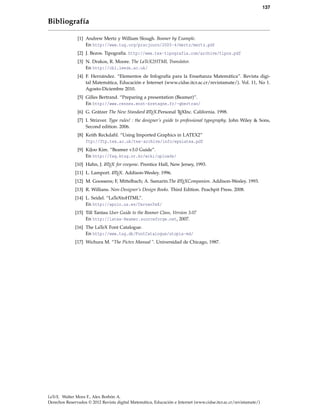 137
Bibliografía
[1] Andrew Mertz y William Slough. Beamer by Example.
En http://www.tug.org/pracjourn/2005-4/mertz/mertz.pdf
[2] J. Bezos. Tipografía. http://www.tex-tipografia.com/archive/tipos.pdf
[3] N. Drakos, R. Moore. The LaTeX2HTML Translator.
En http://cbl.leeds.ac.uk/
[4] F. Hernández. “Elementos de Infografía para la Enseñanza Matemática”. Revista digi-
tal Matemática, Educación e Internet (www.cidse.itcr.ac.cr/revistamate/). Vol. 11, No 1.
Agosto-Diciembre 2010.
[5] Gilles Bertrand. “Preparing a presentation (Beamer)”.
En http://www.rennes.enst-bretagne.fr/~gbertran/
[6] G. Grätzer The New Standard LATEX.Personal TEXInc. California. 1998.
[7] I. Strizver. Type rules! : the designer’s guide to professional typography. John Wiley & Sons,
Second edition. 2006.
[8] Keith Reckdahl. “Using Imported Graphics in LATEX2”
ftp://ftp.tex.ac.uk/tex-archive/info/epslatex.pdf
[9] KiJoo Kim. “Beamer v3.0 Guide”.
En http://faq.ktug.or.kr/wiki/uploads/
[10] Hahn, J. LATEX for eveyone. Prentice Hall, New Jersey, 1993.
[11] L. Lamport. LATEX. Addison-Wesley. 1996.
[12] M. Goossens; F, Mittelbach; A. Samarin.The LATEXCompanion. Addison-Wesley. 1993.
[13] R. Willians. Non-Designer’s Design Books. Third Edition. Peachpit Press. 2008.
[14] L. Seidel. “LaTeXtoHTML”.
En http://apolo.us.es/CervanTeX/
[15] Till Tantau User Guide to the Beamer Class, Version 3.07
En http://latex-Beamer.sourceforge.net, 2007.
[16] The LaTeX Font Catalogue.
En http://www.tug.dk/FontCatalogue/utopia-md/
[17] Wichura M. “The Pictex Manual ". Universidad de Chicago, 1987.
LaTeX. Walter Mora F., Alex Borbón A.
Derechos Reservados © 2012 Revista digital Matemática, Educación e Internet (www.cidse.itcr.ac.cr/revistamate/)
 