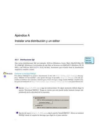 Apéndice A
Instalar una distribución y un editor
A.0.1 Distribuciones TEX
Hay varias distribuciones TEX por ejemplo: TeXLive (Windows, Linux, Mac), MacTeX (Mac OS
MikTeX,
TexLive,
MacTeX
X) y MiKTEX (Windows). Las pruebas de este libro se hicieron con MiKTeX2.9 (Windows XP, 32
bits) y con TeXLive 2010 (Ubuntu 10.10, 64 bits). Asumimos que el lector tiene la distribución
respectiva completa a mano.
Obtener e Instalar MiKTEX
Para obtener MiKTEX2.9 se puede ir directamente al sitio web http://miktex.org/2.9/setup y descarg-
amos “MiKTeX 2.9 Net Installer”, esta opción descarga el ejecutable setup-2.9.3959.exe. Con este eje-
cutable se establece una conexión a Internet para primero descargar y luego instalar MiKTEX completo (hay
una guía de instalación en http://docs.miktex.org/2.9/manual/installing.html). Los pasos básicos son:
1 Ejecute setup-2.9.3959.exe y siga las instrucciones. En algún momento deberá elegir la
opción ’Download MiKTeX’. Tenga en cuenta que esto puede tardar bastante tiempo (de-
pendiendo de la velocidad de la conexión).
2 Ejecute de nuevo setup-2.9.3959.exe y elija la opción ’Install MiKTeX’. Ahora se instalará
MiKTEX desde la carpeta de descarga que eligió en el paso anterior.
*
 