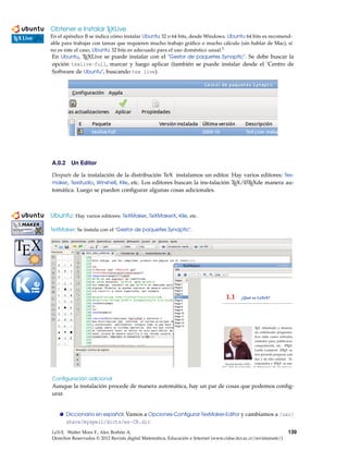 Obtener e Instalar TEXLive
En el apéndice B se indica cómo instalar Ubuntu 32 o 64 bits, desde Windows. Ubuntu 64 bits es recomend-
able para trabajar con tareas que requieren mucho trabajo gráﬁco o mucho cálculo (sin hablar de Mac), si
no es este el caso, Ubuntu 32 bits es adecuado para el uso doméstico usual.1
En Ubuntu, TEXLive se puede instalar con el ’Gestor de paquetes Synaptic’. Se debe buscar la
opción texlive-full, marcar y luego aplicar (también se puede instalar desde el ’Centro de
Software de Ubuntu’, buscando tex live).
A.0.2 Un Editor
Después de la instalación de la distribución TeX instalamos un editor. Hay varios editores: Tex-
maker, Texstudio, Winshell, Kile, etc. Los editores buscan la ins-talación TEX/LATEXde manera au-
tomática. Luego se pueden conﬁgurar algunas cosas adicionales.
Ubuntu: Hay varios editores: TeXMaker, TeXMakerX, Kile, etc.
kkkkkkkkkkkkkkkkkkkkkkkkkkkkkkkkkkkkkkkkkkkkkkkkkkkkkkkkkkkkkkkkkkkkkkkkkkk
TeXMaker: Se instala con el ’Gestor de paquetes Synaptic’.
kkkkkkkkkkkkkkkkkkkkkkkkkkkkkkkkkkkkkkkkkkkkkkkkkkkkkkkkkkkkkkkkkkkkkkkkkkk
Conﬁguración adicional
Aunque la instalación procede de manera automática, hay un par de cosas que podemos conﬁg-
urar.
Diccionario en español: Vamos a Opciones-Conﬁgurar TexMaker-Editor y cambiamos a /usr/
share/myspell/dicts/es-CR.dic
LaTeX. Walter Mora F., Alex Borbón A.
Derechos Reservados © 2012 Revista digital Matemática, Educación e Internet (www.cidse.itcr.ac.cr/revistamate/)
139
 
