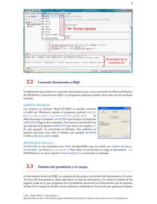 7
2.2 Convertir documentos a LATEX
Posiblemente haya interés en convertir documentos (con o sin ecuaciones) de Microsoft Word o
de OOoWriter, a documentos LATEX. Lo programas gratuitos pueden hacer esto con un resultado
limitado.
wsW2LTX (Windows)
Los archivos en formato Word (97-2003) se pueden convertir
a LaTeX (en Windows) usando el programa gratuito wsW2LTX
(http://www.winshell.org/modules/w2ltx_download/). Se
debe descargar el paquete wsw2LTXSDK que incluye el programa
wsW2LTXGUI (ﬁgura de la derecha). Para hacer la conversión hay
que ejecutar el programa wsW2LTXGUI que está en la carpeta bin
de este paquete. La conversión es limitada. Hay software no
gratuito que hace muy bien el trabajo, por ejemplo Word2TeX
(≈$54) y Word-to-LaTeX (≈$44).
Writer2LaTeX (Ubuntu)
Writer2LaTeX es una extensión para Writer de OpenOfﬁce.org. Se instala con ’Gestor de Paque-
tes Synaptic’ (se busca Writer2LaTeX ). Para hacer la conversión se carga el documento .odt
(OOoWriter) y se usa la opción Archivo-Exportar. La conversión es limitada.
2.3 Detalles del preámbulo y el cuerpo
Un documento básico en LATEX se compone de dos partes: el preámbulo del documento y el cuerpo.
Al inicio del documento se debe especiﬁcar la clase de documento y lo relativo al ajuste de las
páginas, nada de lo que pongamos en el preámbulo aparecerá en el documento que se imprime
al ﬁnal. En el cuerpo se escribe el texto (normal y matemático). Es la parte que aparecerá impresa
LaTeX. Walter Mora F., Alex Borbón A.
Derechos Reservados © 2012 Revista digital Matemática, Educación e Internet (www.cidse.itcr.ac.cr/revistamate/)
 