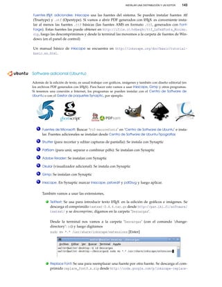 INSTALAR UNA DISTRIBUCIÓN Y UN EDITOR 143
Fuentes LATEX adicionales: Inkscape usa las fuentes del sistema. Se pueden instalar fuentes .ttf
(Truetype) y .otf (Opentype). Si vamos a abrir PDF generados con LATEX es conveniente insta-
lar al menos las fuentes .ttf básicas (las fuentes AMS en formato .ttf, generados con Font-
Forge). Estas fuentes las puede obtener en http://ifile.it/h4beq9c/ttf_LaTeXFonts_Minimo.
zip, luego las descomprimimos y desde la terminal las movemos a la carpeta de fuentes de Win-
dows (en el panel de control)
Un manual básico de Inkscape se encuentra en http://inkscape.org/doc/basic/tutorial-
basic.es.html.
Software adicional (Ubuntu)
———————————————————————-
Además de la edición de texto, es usual trabajar con gráﬁcos, imágenes y también con diseño editorial (en
los archivos PDF generados con LATEX). Para hacer esto vamos a usar Inkscape, Gimp y otros programas.
Si tenemos una conexión a Internet, los programas se pueden instalar con el Centro de Software de
Ubuntu o con el Gestor de paquetes Synaptic, por ejemplo.
1 Fuentes de Microsoft: Buscar ‘ttf-mscorefonts’ en ’Centro de Software de Ubuntu’ e insta-
lar. Fuentes adicionales se instalan desde Centro de Software de Ubuntu-Tipografías
2 Shutter (para recortar y editar capturas de pantalla): Se instala con Synaptic
3 PdfSam (para unir, separar o combinar pdfs): Se instalan con Synaptic
4 Adobe Reader: Se instalan con Synaptic
5 Okular (visualizador adicional): Se instala con Synaptic
6 Gimp: Se instalan con Synaptic
7 Inkscape. En Synaptic marcar Inkscape, pstoedit y pdf2svg y luego aplicar.
También vamos a usar las extensiones,
. TeXtext: Se usa para introducir texto LATEX en la edición de gráﬁcos e imágenes. Se
descarga el comprimido textext-0.4.4.tar.gz desde http://pav.iki.fi/software/
textext/ y se descomprime, digamos en la carpeta ’Descargas’.
Desde la terminal nos vamos a la carpeta ’Descargas’ (con el comando ’change-
directory’: cd) y luego digitamos
sudo mv *.* /usr/share/inkscape/extensions [Enter]
. Replace Font: Se usa para reemplazar una fuente por otra fuente. Se descarga el com-
primido replace_font0.x.zip desde http://code.google.com/p/inkscape-replace-
 
