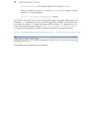 144 INSTALAR UNA DISTRIBUCIÓN Y UN EDITOR
font/downloads/list y se descomprime, digamos en la carpeta ’Descargas’.
Desde la terminal nos vamos a la carpeta ’Descargas’ (con el comando ’change-
directory’: cd) y luego digitamos,
sudo mv *.* /usr/share/inkscape/extensions [Enter]
Fuentes LATEX adicionales: Inkscape usa las fuentes del sistema. Se pueden instalar fuentes .ttf
(Truetype) y .otf (Opentype). Si vamos a abrir PDF generados con LATEX es conveniente insta-
lar al menos las fuentes .ttf básicas (las fuentes AMS en formato .ttf, generados con Font-
Forge). Estas fuentes las puede obtener en http://ifile.it/h4beq9c/ttf_LaTeXFonts_Minimo.
zip, luego las descomprimimos y desde la terminal las movemos a la carpeta de fuentes,
sudo mv /home/walter/Descargas/ttf_LaTeXFonts_Minimo /usr/share/fonts/truetype [Enter]
En el apéndice B se recomienda software adicional.
 