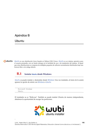 Apéndice B
Ubuntu
Ubuntu es una distribución Linux basada en Debian GNU/Linux. Ubuntu es un sistema operativo para
el usuario promedio, con un fuerte enfoque en la facilidad de uso y de instalación del sistema. Al igual
que otras distribuciones se compone de múltiples paquetes de software normalmente distribuidos bajo una
licencia libre o de código abierto.
B.1 Instalar Ubuntu desde Windows
Ubuntu se puede instalar y desinstalar desde Windows. Una vez instalado, al inicio de la sesión
aparece la opción de entrar con Windows o Ubuntu
Microsoft Windows
Ubuntu
El instalador se es "Wubi.exe". También se puede instalar Ubuntu de manera independiente,
dándonos la oportunidad de escoger las particiones.
*
LaTeX. Walter Mora F., Alex Borbón A.
Derechos Reservados © 2012 Revista digital Matemática, Educación e Internet (www.cidse.itcr.ac.cr/revistamate/)
145
 