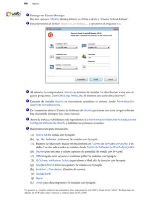 146 UBUNTU
1 Descargar en Ubuntu-Descargas.
Hay tres opciones: "Ubuntu Desktop Edition" en 32 bits o 64 bits y "Ubuntu Netbook Edition".
2 Descomprimimos el archivo1 Ubuntu-10.10-desktop... y ejecutamos el programa Wubi
3 Al reiniciar la computadora, Ubuntu se termina de instalar. La distribución viene con al-
gunos programas: OpenOfﬁce.org, Firefox, etc. Si tenemos una conexión a internet2,
4 Después de instalar Ubuntu es conveniente actualizar el sistema desde Administración-
Gestor de Actualizaciones.
5 Es conveniente abrir el Centro de Software de Ubuntu para tener una idea de qué software
hay disponible (siempre hay cosas nuevas)
6 Antes de instalar, habilitamos más repositorios: Ir a Administración-Gestor de Actualizaciones-
Conﬁgurar-Software de Ubuntu y habilitar las primeras 4 casillas
7 Recomendación para instalación:
(a) Texlive-full: Se instala con Synaptic
(b) Lyx, Kile, TexMaker. (editores): Se instalan con Synaptic
(c) Fuentes de Microsoft: Buscar ttf-mscorefonts en ’Centro de Software de Ubuntu’ e in-
stalar. Fuentes adicionales se instalan desde Centro de Software de Ubuntu-Tipografías
(d) Shutter (para recortar y editar capturas de pantalla): Se instala con Synaptic
(e) PdfSam (para unir, separar o combinar pdfs): Se instalan con Synaptic
(f) QtOctave, wxMaxima, Scilab (equivalente a MatLab): Se instalan con Synaptic
(g) Google Chrome (otro navegador): Se instala con Synaptic
(h) Evolution o Thunderbird (Gestión de correo)
(i) Google Earth
(j) Skype
(k) Unrar (para descomprimir): Se instalan con Synaptic
2En general, la conexión a internet es automática. Sino, seleccionar la red "eth0" y hacer clic en "editar". En la pestaña de
"Ajustes de IPv4" seleccionar "manual" y rellenar datos de IP y DNS
 