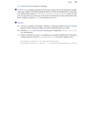 UBUNTU 147
(l) Adobe Reader: Se instalan con Synaptic
8 TurboPrint es un programa (requiere licencia) para instalar drivers de impresoras posible-
mente algo antiguas. TurboPrint agrega los drivers a la lista de la distribución. La descarga
y las instrucciones están en http://www.turboprint.info/download.html Antes de com-
prar, hay que tomar en cuenta que en los foros de Internet hay mucha información sobre
cómo conseguir e instalar drivers de impresoras en Ubuntu.
9 Inkscape.
(a) Inkscape se instala con Synaptic. Además es adecuado instalar pstoedit y pdf2svg
(requiere Texlive-full) para trabajar con archivos pdf generados con LaTeX.
(b) Extensión TeXtext para Inkscape: Se descarga el comprimido textext-0.4.4.tar.gz
y se descomprime.
(c) Desde la terminal nos vamos a la carpeta que nos quedó (posiblemente "Descargas")
y luego movemos el archivo a inkscape/extensions. En nuestra máquina sería,
walter@walter-desktop:~$ cd /home/walter/Descargas
walter@walter-desktop:~$ sudo mv *.* /usr/share/inkscape/extensions [Enter]
 