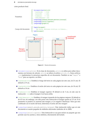 8 ACCIONES EN UNA SESIÓN CON LATEX
como producto ﬁnal.
Preámbulo



documentclass{article}
textheight = 21cm
textwidth = 18cm
topmargin = -2cm
oddsidemargin= -2cm
usepackage{amsmath,amssymb,amsfonts,latexsym}
usepackage[latin1]{inputenc}
usepackage{graphicx}
Cuerpo del documento



begin{document}
Sea $a>0$, definimos $a^x$ por la fórmula...
end{document}
Página
Región impresa
c
head
foot
topmargin
Margen
izquierdo
textheight
textwidth
headheight
headsep
Figura 2.1 Diseño del documento.
documentclass{article}: Es la clase de documento, article se utiliza para editar docu-
mentos con formato de artículo. article se reﬁere al archivo article.cls. Estos archivos
.cls implementan la estructura especiﬁca de un documento. También se usa “report” o
“book” para un reporte o un libro.
textheight=21cm: Establece el largo del texto en cada página (en este caso, de 21 cm). El
default es 19 cm.
textwidth=18cm: Establece el ancho del texto en cada página (en este caso, de 18 cm). El
default es 14 cm.
topmargin=-2cm: Establece el margen superior. El default es de 3 cm, en este caso la
instrucción -2cm sube el margen 2 cm hacia arriba.
oddsidemargin=-2cm: Establece el margen izquierdo de las páginas impares. El default es
de 4.5 cm; sin embargo, con sólo poner esta instrucción el margen queda en 2.5 cm. Si el
parámetro es positivo se aumenta este margen y si es negativo disminuye. Note que esto
combinado con el ancho del texto, determina el ancho del otro margen!
usepackage{amsmath,amssymb,amsfonts,latexsym}: Esta instrucción indica que en este
documento se usarán paquetes de símbolos adicionales (símbolos de la AMS).
usepackage[latin1]{inputenc}: Esta instrucción se usa para incluir un paquete que nos
permite usar los acentos y otros símbolos, directamente del teclado.
 