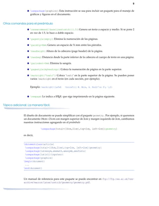 9
usepackage{graphicx}: Esta instrucción se usa para incluir un paquete para el manejo de
gráﬁcos y ﬁguras en el documento.
Otros comandos para el preámbulo
renewcommand{baselinestretch}{1.5}: Genera un texto a espacio y medio. Si se pone 2
en vez de 1.5, lo hace a doble espacio.
pagestyle{empty}: Elimina la numeración de las páginas.
parskip=Xmm: Genera un espacio de X mm entre los párrafos.
headheight: Altura de la cabecera (page header) de la página.
headsep: Distancia desde la parte inferior de la cabecera al cuerpo de texto en una página.
parindent=0mm: Elimina la sangría.
pagestyle{myheadings}: Coloca la numeración de página en la parte superior.
markright{‘texto’}: Coloca ‘texto’ en la parte superior de la página. Se pueden poner
varios markright en el texto (en cada sección, por ejemplo).
Ejemplo: markright{LaTeX hrulefill W. Mora, A. Borb’on $; ;$}
newpage: Le indica a LATEX que siga imprimiendo en la página siguiente.
Tópico adicional: La manera fácil.
El diseño de documento se puede simpliﬁcar con el paquete geometry. Por ejemplo, si queremos
un documento 18cm×21cm con margen superior de 2cm y margen izquierdo de 2cm, cambiamos
nuestras instrucciones agregando en el preámbulo
usepackage[total={18cm,21cm},top=2cm, left=2cm]{geometry}
es decir,
documentclass{article}
usepackage[total={18cm,21cm},top=2cm, left=2cm]{geometry}
usepackage{latexsym,amsmath,amssymb,amsfonts}
usepackage[latin1]{inputenc}
usepackage{graphicx}
begin{document}
...
end{document}
Un manual de referencia para este paquete se puede encontrar en ftp://ftp.tex.ac.uk/tex-
archive/macros/latex/contrib/geometry/geometry.pdf.
 