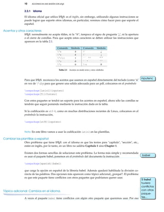 10 ACCIONES EN UNA SESIÓN CON LATEX
2.3.1 Idioma
El idioma oﬁcial que utiliza LATEX es el inglés, sin embargo, utilizando algunas instrucciones se
puede lograr que soporte otros idiomas, en particular, veremos cómo hacer para que soporte el
español.
Acentos y otros caracteres
LATEX normalmente no acepta tildes, ni la “ñ”, tampoco el signo de pregunta ‘¿’, ni la apertura
o el cierre de comillas. Para que acepte estos caracteres se deben utilizar las instrucciones que
aparecen en la tabla 2.1.
Comando Símbolo Comando Símbolo
'a á ?` ¿
'e é !` ¡
'{i} í `` '' “ ”
'o ó ` ' ‘ ’
'u ú ~n ñ
Tabla 2.1 Acentos en modo texto y otros símbolos
Para que LATEX reconozca los acentos que usamos en español directamente del teclado (como ‘ú’
inputenc
en vez de ’u) y para que genere una salida adecuada para un pdf, colocamos en el preámbulo
usepackage[latin1]{inputenc}
usepackage[T1]{fontenc}
Con estos paquetes se tendrá un soporte para los acentos en español, ahora sólo las comillas se
tendrán que seguir poniendo mediante la instrucción dada en la tabla.
Si la codiﬁcación es utf-8, como en muchas distribuciones recientes de Linux, colocamos en el
preámbulo la instrucción,
usepackage[utf8]{inputenc}
Nota: En este libro vamos a usar la codiﬁcación latin1 en las plantillas.
Cambiar las plantillas a español
Otro problema que tiene LATEX con el idioma es que los textos para "capítulo", "sección", etc.,
están en inglés, por lo tanto, en un libro no saldría Capítulo 1 sino Chapter 1.
Existen dos formas sencillas de solucionar este problema. La forma más simple y recomendada
es usar el paquete babel, ponemos en el preámbulo del documento la instrucción babel
usepackage[spanish]{babel}
que carga la opción en español de la librería babel. Además quedará habilitada la división co-
rrecta de las palabras. Dos opciones más aparecen como tópico adicional, ¿porqué?. El problema
es que este paquete tiene conﬂictos con otros paquetes que podríamos querer usar.
Tópico adicional: Cambios en el idioma.
A veces el paquete babel tiene conﬂictos con algún otro paquete que queremos usar. Por eso
Si babel
tuviera
conﬂictos
con otros
paque-
tes...
 