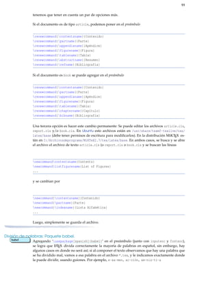 11
tenemos que tener en cuenta un par de opciones más.
Si el documento es de tipo article, podemos poner en el preámbulo
renewcommand{contentsname}{Contenido}
renewcommand{partname}{Parte}
renewcommand{appendixname}{Apéndice}
renewcommand{figurename}{Figura}
renewcommand{tablename}{Tabla}
renewcommand{abstractname}{Resumen}
renewcommand{refname}{Bibliografía}
Si el documento es book se puede agregar en el preámbulo
renewcommand{contentsname}{Contenido}
renewcommand{partname}{Parte}
renewcommand{appendixname}{Apéndice}
renewcommand{figurename}{Figura}
renewcommand{tablename}{Tabla}
renewcommand{chaptername}{Capítulo}
renewcommand{bibname}{Bibliografía}
Una tercera opción es hacer este cambio permanente: Se puede editar los archivos article.cls,
report.cls y/o book.cls. En Ubuntu esto archivos están en /usr/share/texmf-texlive/tex/
latex/base (debe tener permisos de escritura para modiﬁcarlos). En la distribución MiKTEX es-
tán en C:/Archivosdeprograma/MiKTeX2.7/tex/latex/base. En ambos casos, se busca y se abre
el archivo el archivo de texto article.cls (o report.cls o book.cls y se buscan las líneas
newcommandcontentsname{Contents}
newcommandlistfigurename{List of Figures}
...
y se cambian por
newcommand{contentsname}{Contenido}
newcommand{partname}{Parte}
newcommand{indexname}{Lista Alfabética}
...
Luego, simplemente se guarda el archivo.
División de palabras: Paquete babel.
Agregando ‘usepackage[spanish]{babel}’ en el preámbulo (junto con inputenc y fontenc),babel
se logra que LATEX divida correctamente la mayoría de palabras en español, sin embargo, hay
algunos casos en donde no será así; si al componer el texto observamos que hay una palabra que
se ha dividido mal, vamos a esa palabra en el archivo *.tex, y le indicamos exactamente donde
la puede dividir, usando guiones. Por ejemplo, e-xa-men, ac-ción, am-nis-tí-a
 