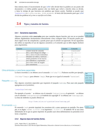 12 ACCIONES EN UNA SESIÓN CON LATEX
Este sistema tiene el inconveniente de que LaTeX sólo divide bien la palabra en ese punto del
documento y si dicha palabra aparece otra vez habrá que volver a decirle cómo se divide,
y tiene la ventaja de que funciona con palabras que tienen acento. También se puede usar
hyphenation{deci-sión,e-xa-men, otras palabras} al inicio del documento para que LaTeX
divida las palabras tal y como se especiﬁca en la lista.
2.4 Tipos y tamaños de fuentes.
2.4.1 Caracteres especiales.
Algunos caracteres están reservados para que cumplan alguna función, por eso no se pueden
Caracteres
reservados
obtener digitándolos (tecleándolos) directamente como cualquier letra. El hacerlo puede pro-
ducir algún error de compilación, o puede pasar que el carácter sea ignorado. En las siguientes
dos tablas se especiﬁca el uso de algunos caracteres y el comando que se debe digitar (teclear)
para imprimirlos.
Caracter
 carácter inicial de comando
{ } abre y cierra bloque de código
$ abre y cierra el modo matemático
& tabulador (en tablas y matrices)
# señala parámetro en las macros
_, ^ para subíndices y exponentes
~ para evitar cortes de renglón
% para comentarios
Caracter Comando
 $backslash$
{, } {, }
$ $
& &
_, ˆ _ , ^{}
# #
˜ ~{}
% %
Otros símbolos y caracteres especiales
La barra invertida () se obtiene con el comando {ttchar‘}. Podemos escribir por ejemplo,
{ttchar‘begin} para obtener: begin. Note que no es igual al comando ‘backslash’.
Paquete textcomp
Hay algunos caracteres especiales que requieren el paquete textcomp. Para usar este paquete
Use
"textcomp"
para otros
caracteres
especiales.
agregamos en el preámbulo,
usepackage{textcomp}
Por ejemplo, el acento: ` se obtiene con el comando textasciigrave, el apóstrofo: ' se obtiene
con el comando textquotesingle y el símbolo de copyright: © se obtiene con textcopyright.
La lista de símbolos se puede obtener en
http://home.online.no/~pjacklam/latex/textcomp.pdf
El comando verb
El comando verb permite imprimir los caracteres tal y como aparecen en pantalla. Por ejem- verb
plo, si se digita verb@{ $ x^2+1$ }@ se imprimirá { $ x^2+1 $ }. El símbolo ‘@’ se usa como
delimitador de lo que se quiere imprimir. Se pueden usar otros delimitadores no presentes en el
texto a imprimir.
2.4.2 Algunos tipos de fuentes (fonts).
LaTeX. Walter Mora F., Alex Borbón A.
Derechos Reservados © 2012 Revista digital Matemática, Educación e Internet (www.cidse.itcr.ac.cr/revistamate/)
 