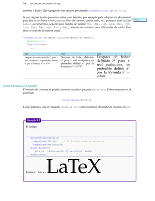 14 ACCIONES EN UNA SESIÓN CON LATEX
cambiar a 11pt o 12pt agregando esta opción, por ejemplo documentclass[12pt]{article}.
Si por alguna razón queremos variar este tamaño, por ejemplo para adaptar un documento
para leer en un lector Kindle, para un libro de cuentos, poesía, tesis, etc., podemos usar la clase memoir
memoir, así tendremos soporte para fuentes de tamaño 9pt, 10pt, 11pt, 12pt, 14pt, 17pt,
20pt, 25pt, 30pt, 36pt, 48pt y 60pt, además de muchas cosas adicionales de estilo. Esta
clase se usan de la manera usual,
documentclass[letterpaper,12pt,extrafontsizes]{memoir}
%paquetes, etc
begin{document}
....
8pt 10pt 14pt
Después de haber deﬁnido ex para x
real cualquiera, es preferible deﬁnir
ax por la fórmula ax = exloga
Después de haber deﬁnido
ex para x real cualquiera, es
preferible deﬁnir ax por la
fórmula ax = exloga
Después de haber
deﬁnido ex para x
real cualquiera, es
preferible deﬁnir ax
por la fórmula ax =
exloga
Otros tamaños de fuente.
El tamaño de la fuente se puede controlar usando el paquete anyfontsize. Debemos poner en el
preámbulo
usepackage{anyfontsize}
Luego podemos usar el comando fontsize{x}{0} para establecer el tamaño de la fuente en xpt.
El código:
documentclass{article}
usepackage{fix-cm} % En algunos casos es necesario.
usepackage{anyfontsize}
begin{document}
Este es {fontsize{80}{0}selectfont LaTeX}
end{document}
Produce: Este es LaTeX
Ejemplo 2.2
 
