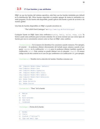 15
2.5 (*) Las fuentes y sus atributos
LATEX no usa las fuentes del sistema operativo, más bien usa las fuentes instaladas por default
en la distribución TEX. Otras fuentes especiales se pueden agregar de mane-ra automática us-
ando paquetes. Si una fuente está disponible, puede aplicar esta fuente a parte de un texto o de
manera global.
Una lista de fuentes disponibles en LATEX se puede encontrar en
“The LaTeX Font Catalogue” en http://www.tug.dk/FontCatalogue/
Cualquier fuente en LATEX tiene cinco atributos:encoding, family, series, shape, size. Ya
hemos usado estos atributos para la fuente estándar. En un texto normal uno usa varios tipos de
fuentes por eso es conveniente conocer como se hace en LATEX estos cambios.
fontencoding{}: Es la manera de identiﬁcar los caracteres usando números. Por ejemplo,
el caracter ~ lo podemos obtener directamente del teclado (pues estamos usando el pa-
quete inputenc en la codiﬁcación latin1), pero lo podemos obtener también usando su
codiﬁcación latin1: Este carácter se puede obtener con el comando char126. El mismo
código nos da otro carácter en el caso de que cambiemos a la codiﬁcación OML, por ejemplo.
fontfamily{}: Nombre de la colección de fuentes. Familias comunes son
cmr Computer Modern Roman (default)
cmss Computer Modern Sans
cmtt Computer Modern Typewriter
cmm Computer Modern Math Italic
cmsy Computer Modern Math Symbols
cmex Computer Modern Math Extensions
ptm Adobe Times
phv Adobe Helvetica
pcr Adobe Courier
fontseries{}: “Peso” de la fuente.
m Medium
b Bold
bx Bold extended
sb Semi-bold
c Condensed
fontshape{}: Forma de la fuente.
n Normal
it Italic
sl Slanted (‘‘oblicua’’)
sc Caps and small caps
 