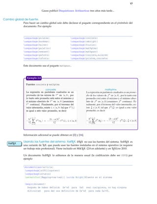 17
Gauss publicó Disquisitiones Arithmeticae tres años más tarde...
Cambio global de fuente.
Para hacer un cambio global solo debe declarar el paquete correspondiente en el preámbulo del
documento. Por ejemplo
usepackage{pslatex} usepackage{concrete}
usepackage{bookman} usepackage{cmbright}
usepackage{helvet} usepackage{fourier}
usepackage{palatino} usepackage{mathptmx}
usepackage{newcent} usepackage{mathpazo}
usepackage{pxfonts} usepackage{concrete,eulervm}
usepackage{txfonts} usepackage{pslatex,concrete}
Este documento usa el paquete mathpazo.
Fuentes concrete y mathptmx
concrete mathptmx
Ejemplo 2.4
Información adicional se puede obtener en [2] y [16].
Usando las fuentes del sistema: XeLATEX. LATEX no usa las fuentes del sistema. XeLATEX es
una variante de TEX que puede usar las fuentes instaladas en el sistema operativo (si requiere
XeLATEX
un trabajo más profesional). Viene incluido en MikTEX (2.8 en adelante) y en TEXLive 2010.
Un documento XeLATEX lo editamos de la manera usual (la codiﬁcación debe ser UTF8) por
ejemplo
documentclass{article}
usepackage[utf8]{inputenc}
usepackage{xltxtra}
setmainfont[Mapping=tex-text]{ Lucida Bright}%fuente en el sistema
begin{document}
Después de haber definido $e^x$ para $x$ real cualquiera, no hay ninguna
dificultad para dar una definición de $a^x$ para cada $a>0$.
 