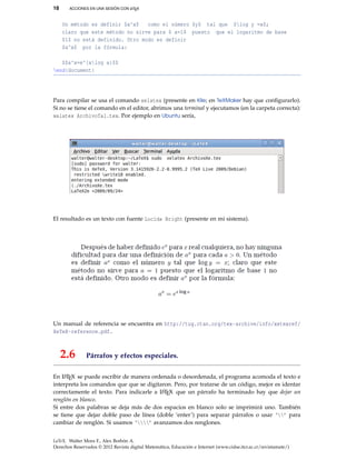 18 ACCIONES EN UNA SESIÓN CON LATEX
Un método es definir $a^x$ como el número $y$ tal que $log y =x$;
claro que este método no sirve para $ a=1$ puesto que el logaritmo de base
$1$ no está definido. Otro modo es definir
$a^x$ por la fórmula:
$$a^x=e^{xlog a}$$
end{document}
Para compilar se usa el comando xelatex (presente en Kile; en TeXMaker hay que conﬁgurarlo).
Si no se tiene el comando en el editor, abrimos una terminal y ejecutamos (en la carpeta correcta):
xelatex ArchivoTal.tex. Por ejemplo en Ubuntu sería,
El resultado es un texto con fuente Lucida Bright (presente en mi sistema).
Un manual de referencia se encuentra en http://tug.ctan.org/tex-archive/info/xetexref/
XeTeX-reference.pdf.
2.6 Párrafos y efectos especiales.
En LATEX se puede escribir de manera ordenada o desordenada, el programa acomoda el texto e
interpreta los comandos que que se digitaron. Pero, por tratarse de un código, mejor es identar
correctamente el texto. Para indicarle a LATEX que un párrafo ha terminado hay que dejar un
renglón en blanco.
Si entre dos palabras se deja más de dos espacios en blanco solo se imprimirá uno. También
se tiene que dejar doble paso de línea (doble ‘enter’) para separar párrafos o usar ‘’ para
cambiar de renglón. Si usamos ‘’ avanzamos dos renglones.
LaTeX. Walter Mora F., Alex Borbón A.
Derechos Reservados © 2012 Revista digital Matemática, Educación e Internet (www.cidse.itcr.ac.cr/revistamate/)
 
