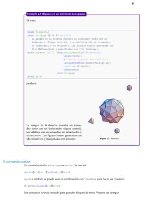21
El texto:
begin{figure}[h]
begin{minipage}[b]{0.3textwidth}
La imagen de la derecha muestra un icosaedro junto con un
dodecaedro (figura central), los satélites son un icosaedro,
un dodecaedro y un tetraedro. Las figuras fueron generadas con
{sc Mathematica} y maquilladas con {it Inkscape}.
end{minipage} hfill begin{minipage}[b]{0.6textwidth}
begin{center}
% Insertar figuras: ver capítulo 5
includegraphics{images/ML_fig3.eps}
caption{ Poliedros}
end{center}
end{minipage}
end{figure}
produce:
La imagen de la derecha muestra un icosae-
dro junto con un dodecaedro (ﬁgura central),
los satélites son un icosaedro, un dodecaedro y
un tetraedro. Las ﬁguras fueron generadas con
Mathematica y maquilladas con Inkscape. Figura 2.2 Poliedros
Ejemplo 2.9 (Figuras en un ambiente minipage).
El comando parbox
Un comando similar a minipage es parbox. Se usa así:
parbox{xcm}{texto}parbox{ycm}{texto}.
parbox también se puede usar en combinación con framebox para hacer un recuadro:
framebox{parbox{xcm}{texto}}.
Este comando no esta pensado para grandes bloques de texto. Veamos un ejemplo:
 