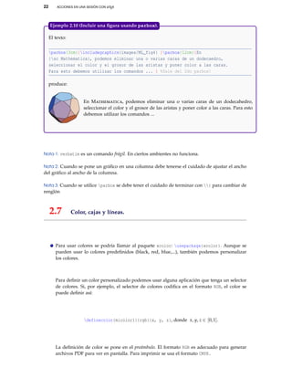 22 ACCIONES EN UNA SESIÓN CON LATEX
El texto:
parbox{3cm}{includegraphics{images/ML_fig4} }parbox{12cm}{En
{sc Mathematica}, podemos eliminar una o varias caras de un dodecaedro,
seleccionar el color y el grosor de las aristas y poner color a las caras.
Para esto debemos utilizar los comandos ... } %Sale del 2do parbox!
produce:
En Mathematica, podemos eliminar una o varias caras de un dodecahedro,
seleccionar el color y el grosor de las aristas y poner color a las caras. Para esto
debemos utilizar los comandos ...
Ejemplo 2.10 (Incluir una ﬁgura usando parbox).
Nota 1: verbatim es un comando frágil. En ciertos ambientes no funciona.
Nota 2: Cuando se pone un gráﬁco en una columna debe tenerse el cuidado de ajustar el ancho
del gráﬁco al ancho de la columna.
Nota 3: Cuando se utilice parbox se debe tener el cuidado de terminar con } para cambiar de
renglón
2.7 Color, cajas y líneas.
Para usar colores se podría llamar al paquete xcolor: usepackage{xcolor}. Aunque se
pueden usar lo colores predeﬁnidos (black, red, blue,...), también podemos personalizar
los colores.
Para deﬁnir un color personalizado podemos usar alguna aplicación que tenga un selector
de colores. Si, por ejemplo, el selector de colores codiﬁca en el formato RGB, el color se
puede deﬁnir así:
definecolor{micolor1}{rgb}{x, y, z}, donde x, y, z ∈ [0,1].
La deﬁnición de color se pone en el preámbulo. El formato RGB es adecuado para generar
archivos PDF para ver en pantalla. Para imprimir se usa el formato CMYK.
 