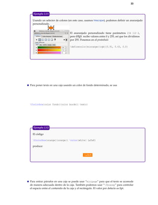 23
Usando un selector de colores (en este caso, usamos Inkscape), podemos deﬁnir un anaranjado
personalizado.
El anaranjado personalizado tiene parámetros 234 112 2,
pero LATEX recibe valores entre 0 y 255, así que los dividimos
por 255. Ponemos en el preámbulo
definecolor{miorange}{rgb}{0.91, 0.43, 0.0}
Ejemplo 2.11
Para poner texto en una caja usando un color de fondo determinado, se usa
fcolorbox{color fondo}{color borde}{ texto}
El código
fcolorbox{orange}{orange}{ color{white} LaTeX}
produce:
LaTeX
Ejemplo 2.12
Para entrar párrafos en una caja se puede usar “minipage” para que el texto se acomode
de manera adecuada dentro de la caja. También podemos usar “fboxsep” para controlar
el espacio entre el contenido de la caja y el rectángulo. El valor por defecto es 0pt.
 