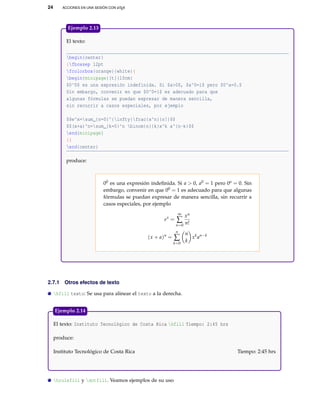 24 ACCIONES EN UNA SESIÓN CON LATEX
El texto:
begin{center}
{fboxsep 12pt
fcolorbox{orange}{white}{
begin{minipage}[t]{10cm}
$0^0$ es una expresión indefinida. Si $a>0$, $a^0=1$ pero $0^a=0.$
Sin embargo, convenir en que $0^0=1$ es adecuado para que
algunas fórmulas se puedan expresar de manera sencilla,
sin recurrir a casos especiales, por ejemplo
$$e^x=sum_{n=0}^{infty}frac{x^n}{n!}$$
$$(x+a)^n=sum_{k=0}^n binom{n}{k}x^k a^{n-k}$$
end{minipage}
}}
end{center}
produce:
00 es una expresión indeﬁnida. Si a > 0, a0 = 1 pero 0a = 0. Sin
embargo, convenir en que 00 = 1 es adecuado para que algunas
fórmulas se puedan expresar de manera sencilla, sin recurrir a
casos especiales, por ejemplo
ex
=
∞
∑
n=0
xn
n!
(x + a)n
=
n
∑
k=0
n
k
xk
an−k
Ejemplo 2.13
2.7.1 Otros efectos de texto
hfill texto: Se usa para alinear el texto a la derecha.
El texto: Instituto Tecnológico de Costa Rica hfill Tiempo: 2:45 hrs
produce:
Instituto Tecnológico de Costa Rica Tiempo: 2:45 hrs
Ejemplo 2.14
hrulefill y dotfill. Veamos ejemplos de su uso
 