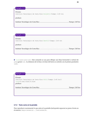 25
El texto:
Instituto Tecnológico de Costa Rica hrulefill Tiempo: 2:45 hrs
produce:
Instituto Tecnológico de Costa Rica Tiempo: 2:45 hrs
Ejemplo 2.15
El texto:
Instituto Tecnológico de Costa Rica dotfill Tiempo: 2:45 hrs
produce:
Instituto Tecnológico de Costa Rica . . . . . . . . . . . . . . . . . . . . . . . . . . . . . . . . . . . . . . . . . . . .Tiempo: 2:45 hrs
Ejemplo 2.16
rule[xcm]{ycm}{zcm}. Este comando se usa para dibujar una línea horizontal o vertical de
ycm y grosor zcm. La distancia de la línea a la base del texto se controla con el primer parámetro
[xcm].
El texto:
Instituto Tecnológico de Costa Rica hfill Tiempo: 2:45 hrs
rule[0.5cm]{15cm}{0.01cm}
produce:
Instituto Tecnológico de Costa Rica Tiempo: 2:45 hrs
Ejemplo 2.17
2.7.2 Texto como en la pantalla
Para reproducir exactamente lo que está en la pantalla (incluyendo espacios) se pone el texto en
el entorno begin{verbatim}...end{verbatim}.
 