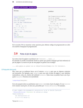 26 ACCIONES EN UNA SESIÓN CON LATEX
El texto:
begin{verbatim}
Sub Trapecio(a,b,n,delta)
Dim N As Integer
Dim F As New clsMathParser
suma = 0
h = (b - a) / N
For i = 1 To N - 1
xi = a + i * h
suma = suma + F.Eval1(xi)
Next i
End Sub
end{verbatim}
produce:
Sub Trapecio(a,b,n,delta)
Dim N As Integer
Dim F As New clsMathParser
suma = 0
h = (b - a) / N
For i = 1 To N - 1
xi = a + i * h
suma = suma + F.Eval1(xi)
Next i
End Sub
Ejemplo 2.18 (Usando verbatim).
En la sección (7.8) se muestran varias opciones para obtener código de programación en color
de acuerdo al lenguaje de programación.
2.8 Notas al pie de página.
Las notas al pie de página se producen con footnote{ ...texto...}
El comando se escribe exactamente donde se quiere que quede la etiqueta que hará referencia al
pie de página. La nota en el pie de esta página se generó con el código2.
.... esta página se generó con el códigofootnote{Ejemplo de {tt footnote}}.
El Paquete fancyvrb
Hay cosas que no podemos hacer con el entorno verbatim pero que en algunos contextos
son necesarios. Por ejemplo, usar verbatim para una nota al pide de página o usar símbolos
matemáticos, color, etc.; dentro del ambiente verbatim. Estas cosas se pueden hacer con el pa-
quete fancyvrb: Ponemos en el preámbulo
usepackage{fancyvrb}.
Con este paquete ahora ya podríamos usarverbatim en notas al pie de página. Se usa footnote
de la manera usual pero, en este caso, precedido por VerbatimFootnotes. Por ejemplo,
El peor ejemplo de programación recursiva es la de la función factorial
VerbatimFootnotes footnote{ Se refiere al código
begin{verbatim}
int factorial(int n){
if (n == 0) return 1;
2Ejemplo de footnote
 