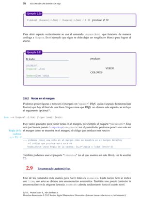 28 ACCIONES EN UNA SESIÓN CON LATEX
$subset hspace{-3.5mm} / hspace{-1.5mm} / $ 30 produce: ⊂// 30
Ejemplo 2.20
Para abrir espacio verticalmente se usa el comando vspace{Xcm} que funciona de manera
análoga a hspace. En el ejemplo que sigue se debe dejar un renglón en blanco para lograr el
efecto.
El texto: produce:
COLORES
vspace{-1.5cm}
hspace{2cm} VERDE
COLORES
VERDE
Ejemplo 2.21
2.8.2 Notas en el margen
Podemos poner ﬁguras o texto en el margen con ’hspace*’. LATEX quita el espacio horizontal (en
blanco) que hay al ﬁnal de una línea. Si queremos que LATEX no elimine este espacio, se incluye
el argumento opcional *.
Texto −→ hspace*{-2.8cm} {cyan small Texto}
Hay varios paquetes para poner notas en el margen, por ejemplo el paquete "marginnote". Una
vez que hemos puesto usepackage{marginnote} en el preámbulo, podemos poner una nota en
el margen como se muestra en el margen; el código que produce esta nota esRegla de la
cadena:
zt = z · v
... podemos poner una nota en el margen como se muestra en el margen derecho;
el código que produce esta nota es
marginnote{cyan Regla de la cadena: $z_t=nabla z cdot vec{v}$}
También podemos usar el paquete "todonotes" (es el que usamos en este libro), ver la sección
7.3.
2.9 Enumerado automático.
Uno de los comandos más usados para hacer listas es enumerate. Cada nuevo ítem se indica
con item, con esto se obtiene una enumeración automática. También uno puede controlar la
enumeración con la etiqueta deseada. enumerate admite anidamiento hasta el cuarto nivel.
LaTeX. Walter Mora F., Alex Borbón A.
Derechos Reservados © 2012 Revista digital Matemática, Educación e Internet (www.cidse.itcr.ac.cr/revistamate/)
 