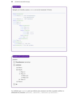 30 ACCIONES EN UNA SESIÓN CON LATEX
Ejemplo con 4 niveles, usamos itemize en vez de ’enumerate’. El texto:
begin{enumerate}
item[fbox{1.}] {bf Procedimiento}
{em Aprendizaje}
item[fbox{2.}] {bf comienzo}
begin{enumerate}
item Paso a.
item Paso b.
begin{enumerate}
item Paso c.1
item Paso c.2
begin{itemize}
item Paso c.2.1
item Paso c.2.2
end{itemize}
item Paso c.3
end{enumerate}
item Paso d.
end{enumerate}
item[fbox{3.}] {bf fin}
end{enumerate} % fin del primero
Ejemplo 2.23
produce:
1. Procedimiento Aprendizaje
2. comienzo
(a) Paso a.
(b) Paso b.
i. Paso c.1
ii. Paso c.2
• Paso c.2.1
• Paso c.2.2
iii. Paso c.3
(c) Paso d.
3. ﬁn
Ejemplo 2.23 (continuación).
Los símbolos que enumerate pone por defecto para enumerar una lista se pueden cambiar re-
deﬁniendo los comandos labelenumi, labelenumii, labelenumiii y labelenumiv. .
 