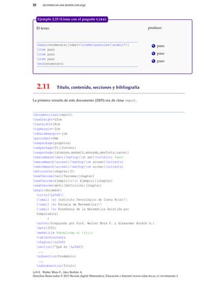 32 ACCIONES EN UNA SESIÓN CON LATEX
El texto:
begin{enumerate}[label=itembolasazules{arabic*}]
item paso
item paso
item paso
end{enumerate}
produce:
1 paso
2 paso
3 paso
Ejemplo 2.25 (Listas con el paquete tikz).
2.11 Título, contenido, secciones y bibliografía
La primera versión de este documento (2005) era de clase report.
documentclass{report}
textheight=20cm
textwidth=18cm
topmargin=-2cm
oddsidemargin=-1cm
parindent=0mm
usepackage{graphicx}
usepackage[T1]{fontenc}
usepackage{latexsym,amsmath,amssymb,amsfonts,cancel}
newcommand{sen}{mathop{rm sen}nolimits} %seno
newcommand{arcsen}{mathop{rm arcsen}nolimits}
newcommand{arcsec}{mathop{rm arcsec}nolimits}
setcounter{chapter}{0}
newtheorem{teo}{Teorema}[chapter]
newtheorem{ejemplo}{{it Ejemplo}}[chapter]
newtheorem{defi}{Definición}[chapter]
begin{document}
title{LaTeX
{small sc Instituto Tecnológico de Costa Rica}
{small sc Escuela de Matemática}
{small sc Enseñanza de la Matemática Asistida por
Computadora}
}
author{Preparado por Prof. Walter Mora F. y Alexander Borbón A.}
date{2005}
maketitle %despliega el título
tableofcontents
chapter{LaTeX}
section{?‘Qué es LaTeX?}
...
subsection{Preámbulo}
...
subsubsection{Título}
LaTeX. Walter Mora F., Alex Borbón A.
Derechos Reservados © 2012 Revista digital Matemática, Educación e Internet (www.cidse.itcr.ac.cr/revistamate/)
 