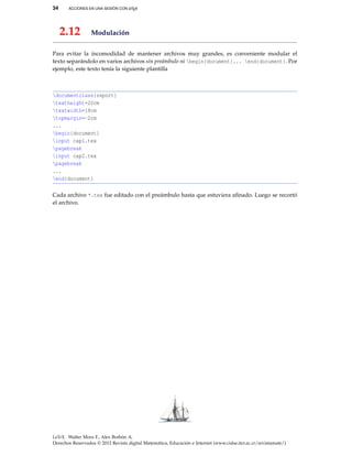 34 ACCIONES EN UNA SESIÓN CON LATEX
2.12 Modulación
Para evitar la incomodidad de mantener archivos muy grandes, es conveniente modular el
texto separándolo en varios archivos sin preámbulo ni begin{document}... end{document}. Por
ejemplo, este texto tenía la siguiente plantilla
documentclass{report}
textheight=20cm
textwidth=18cm
topmargin=-2cm
...
begin{document}
input cap1.tex
pagebreak
input cap2.tex
pagebreak
...
end{document}
Cada archivo *.tex fue editado con el preámbulo hasta que estuviera aﬁnado. Luego se recortó
el archivo.
LaTeX. Walter Mora F., Alex Borbón A.
Derechos Reservados © 2012 Revista digital Matemática, Educación e Internet (www.cidse.itcr.ac.cr/revistamate/)
 