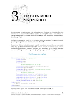 3 TEXTO EN MODO
MATEMÁTICO
Recordemos que frecuentemente el texto matemático va en el entorno $...$. También hay otros
entornos que no requieren estos símbolos de dólar. En este capítulo vamos a usar símbolos es-
peciales (los símbolos son fuentes) que no están presentes en el conjunto de símbolos que por
default carga LATEX.
Por ejemplo, para escribir “sen(x) ∈ R” se requiere deﬁnir un comando sen y tener acceso al
paquete que me permite usar el comando R para obtener R.
Para obtener el texto matemático de este capítulo necesitamos los símbolos que por default
carga LATEX y adicionalmente varios paquetes: amsmath,amssymb,amsfonts,latexsym,cancel.
También necesitamos cinco comandos especiales para sen, arcsen, etc. La plantilla que sigue
viene con todo lo que necesitamos para los ejemplos que siguen en todo este capítulo:
Plantilla para este capítulo
documentclass{article} %o report o book
textheight=20cm
textwidth=18cm
topmargin=-2cm
%símbolos matemáticos de la AMS
usepackage{amsmath,amssymb,amsfonts,latexsym,cancel}
usepackage[spanish]{babel}
usepackage[latin1]{inputenc} %acentos desde el teclado
usepackage[T1]{fontenc}
% Comandos especiales
newcommand{sen}{mathop{rm sen}nolimits} %seno
newcommand{arcsen}{mathop{rm arcsen}nolimits}
newcommand{arcsec}{mathop{rm arcsec}nolimits}
defmax{mathop{mbox{rm máx}}} % máximo
defmin{mathop{mbox{rm mín}}} % mínimo
begin{document}
La fórmula $sen^2(x)=1-cos^2(x)$ ...
end{document}
Aquí suponemos que se tiene una versión completa de MiKTEX o de TEXLive.
LaTeX. Walter Mora F., Alex Borbón A.
Derechos Reservados © 2012 Revista digital Matemática, Educación e Internet (www.cidse.itcr.ac.cr/revistamate/)
35
 