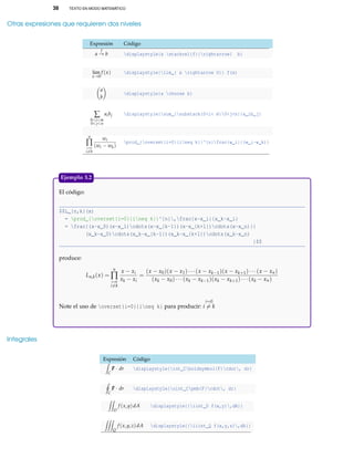 38 TEXTO EN MODO MATEMÁTICO
Otras expresiones que requieren dos niveles
Expresión Código
a
f
→ b displaystyle{a stackrel{f}{rightarrow} b}
lim
x→0
f (x) displaystyle{lim_{ x rightarrow 0}} f(x)
a
b
displaystyle{a choose b}
∑
0<i<m
0<j<n
aibj displaystyle{sum_{substack{0<i< m0<j<n}}a_ib_j}
n
∏
i=0
i=k
wi
(wi − wk)
prod_{overset{i=0}{ineq k}}^{n}frac{w_i}{(w_i-w_k)}
El código:
$$L_{n,k}(x)
= prod_{overset{i=0}{ineq k}}^{n},frac{x-x_i}{x_k-x_i}
= frac{(x-x_0)(x-x_1)cdots(x-x_{k-1})(x-x_{k+1})cdots(x-x_n)}{
(x_k-x_0)cdots(x_k-x_{k-1})(x_k-x_{k+1})cdots(x_k-x_n)
}$$
produce:
Ln,k(x) =
n
∏
i=0
i=k
x − xi
xk − xi
=
(x − x0)(x − x1)···(x − xk−1)(x − xk+1)···(x − xn)
(xk − x0)···(xk − xk−1)(xk − xk+1)···(xk − xn)
Note el uso de overset{i=0}{ineq k} para producir:
i=0
i = k
Ejemplo 3.2
Integrales
Expresión Código
C
FFF · dr displaystyle{int_Cboldsymbol{F}cdot, dr}
C
FFF · dr displaystyle{oint_Cpmb{F}cdot, dr}
D
f (x,y)dA displaystyle{{iint_D f(x,y),dA}}
Q
f (x,y,z)dA displaystyle{{iiint_Q f(x,y,z),dA}}
 