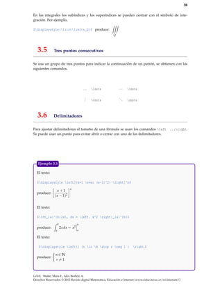 39
En las integrales los subíndices y los superíndices se pueden centrar con el símbolo de inte-
gración. Por ejemplo,
$displaystyle{iiintlimits_Q}$ produce:
Q
3.5 Tres puntos consecutivos
Se usa un grupo de tres puntos para indicar la continuación de un patrón, se obtienen con los
siguientes comandos.
... ldots ··· cdots
... vdots
... ddots
3.6 Delimitadores
Para ajustar delimitadores al tamaño de una fórmula se usan los comandos left ...right.
Se puede usar un punto para evitar abrir o cerrar con uno de los delimitadores.
El texto:
$displaystyle left[{x+1 over (x-1)^2} right]^n$
produce:
x + 1
(x − 1)2
n
El texto:
$int_{a}^{b}2x, dx = left. x^2 right|_{a}^{b}$
produce:
b
a
2xdx = x2
b
a
El texto:
$displaystyle left{ {n in N atop r neq 1 } right.$
produce:
n ∈ N
r = 1
Ejemplo 3.3
LaTeX. Walter Mora F., Alex Borbón A.
Derechos Reservados © 2012 Revista digital Matemática, Educación e Internet (www.cidse.itcr.ac.cr/revistamate/)
 