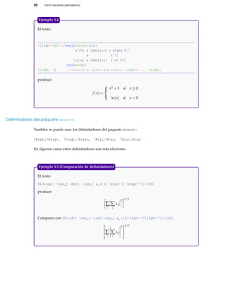 40 TEXTO EN MODO MATEMÁTICO
El texto:
[f(x)=left{begin{array}{rcl}
x^2+1 & mbox{si} & xgeq 0
& & 
ln|x| & mbox{si} & x< 0
end{array}
right. ] % Observe el punto que cierra: left{ ... right.
produce:
f (x) =



x2 + 1 si x ≥ 0
ln|x| si x < 0
Ejemplo 3.4
Delimitadores del paquete amsmath.
También se puede usar los delimitadores del paquete amsmath:
Biggl,Biggr, biggl,biggr, Bigl,Bigr, bigl,bigr.
En algunos casos estos delimitadores son más eﬁcientes.
El texto:
$$biggl[ sum_j Bigl| sum_i x_{ij} Bigr|^2 biggr]^{1/2}$$
produce:
∑
j
∑
i
xij
2 1/2
Comparar con $$left[ sum_j left|sum_i x_{ij}right|^2right]^{1/2}$$

∑
j
∑
i
xij
2


1/2
Ejemplo 3.5 (Comparación de delimitadores)
 