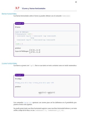 41
3.7 LLaves y barras horizontales
Barras horizontales.
Las barras horizontales sobre el texto se pueden obtener con el comando overline{}
El texto:
Leyes de DeMorgan:
$displaystyle{ left{
{ overline{A cup B} = overline{A} cap overline{B}
atop
overline{A cap B} = overline{A}cup overline{B}
}
right.} $
produce:
Leyes de DeMorgan:
A ∪ B = A ∩ B
A ∩ B = A ∪ B
Ejemplo 3.6
LLaves horizontales
Las llaves se ponen con { y }. Esto se usa tanto en texto corriente como en modo matemático.
El código:
$$max_{xin A}{ f(x) }>min_{xin A}{ g(x) }$$
produce:
máx
x∈A
{f (x)} > mín
x∈A
{g(x)}
Ejemplo 3.7
Los comandos max y min aparecen con acento pues así los deﬁnimos en el preámbulo pro-
puesto al inicio del capítulo.
Se puede poner tanto una llave horizontal superior como una llave horizontal inferior y un texto
arriba o abajo de la llave, se usa overbrace{}^{}, underbrace{}_{}, etc.
 